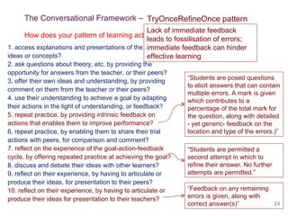The Conversational Framework – Challenging a learning design dummy 1. access explanations and presentations of the theory, ideas or concepts? 2. ask questions about theory, etc, by providing the opportunity for answers from the teacher, or their peers? 3. offer their own ideas and understanding, by providing comment on them from the teacher or their peers? 4. use their understanding to achieve a goal by adapting their actions in the light of understanding, or feedback? 5. repeat practice, by providing intrinsic feedback on  actions that enables them to improve performance? 6. repeat practice, by enabling them to share their trial actions with peers, for comparison and comment? 7. reflect on the experience of the goal-action-feedback cycle, by offering repeated practice at achieving the goal? 8. discuss and debate their ideas with other learners? 9. reflect on their experience, by having to articulate or produce their ideas, for presentation to their peers? 10. reflect on their experience, by having to articulate or produce their ideas for presentation to their teachers? How does your pattern of learning activities motivate students to: TryOnceRefineOnce pattern Lack of immediate feedback leads to fossilisation of errors;  immediate feedback can hinder effective learning  “ Feedback on any remaining errors is given, along with correct answer(s)” “ Students are posed questions to elicit answers that can contain multiple errors. A mark is given which contributes to a percentage of the total mark for the question, along with detailed - yet generic- feedback on the location and type of the errors.)” “ Students are permitted a second attempt in which to refine their answer. No further attempts are permitted.” 