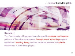 Summary The Conversational Framework can be used to  evaluate and improve  patterns of formative assessment  through use of technology  against established  learning theory  and the formative assessment  criteria  established in the Feasst project. 