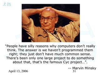 April 13, 2006 31
“People have silly reasons why computers don’t really
think. The answer is we haven’t programmed them
right; they just don’t have much common sense.
There’s been only one large project to do something
about that, that’s the famous Cyc project…”.
-- Marvin Minsky
 