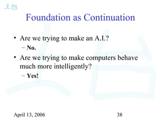 April 13, 2006 38
Foundation as Continuation
• Are we trying to make an A.I.?
– No.
• Are we trying to make computers behave
much more intelligently?
– Yes!
 