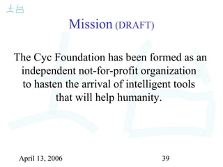 April 13, 2006 39
Mission (DRAFT)
The Cyc Foundation has been formed as an
independent not-for-profit organization
to hasten the arrival of intelligent tools
that will help humanity.
 