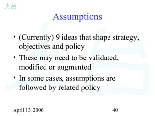 April 13, 2006 40
Assumptions
• (Currently) 9 ideas that shape strategy,
objectives and policy
• These may need to be validated,
modified or augmented
• In some cases, assumptions are
followed by related policy
 