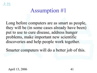 April 13, 2006 41
Assumption #1
Long before computers are as smart as people,
they will be (in some cases already have been)
put to use to cure disease, address hunger
problems, make important new scientific
discoveries and help people work together.
Smarter computers will do a better job of this.
 