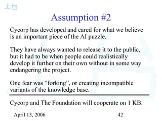 April 13, 2006 42
Assumption #2
Cycorp has developed and cared for what we believe
is an important piece of the AI puzzle.
They have always wanted to release it to the public,
but it had to be when people could realistically
develop it further on their own without in some way
endangering the project.
One fear was “forking”, or creating incompatible
variants of the knowledge base.
Cycorp and The Foundation will cooperate on 1 KB.
 