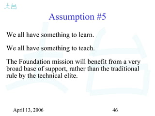 April 13, 2006 46
Assumption #5
We all have something to learn.
We all have something to teach.
The Foundation mission will benefit from a very
broad base of support, rather than the traditional
rule by the technical elite.
 