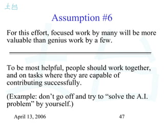 April 13, 2006 47
Assumption #6
For this effort, focused work by many will be more
valuable than genius work by a few.
To be most helpful, people should work together,
and on tasks where they are capable of
contributing successfully.
(Example: don’t go off and try to “solve the A.I.
problem” by yourself.)
 