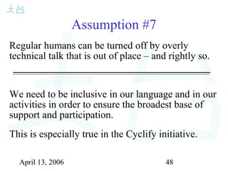 April 13, 2006 48
Assumption #7
Regular humans can be turned off by overly
technical talk that is out of place – and rightly so.
We need to be inclusive in our language and in our
activities in order to ensure the broadest base of
support and participation.
This is especially true in the Cyclify initiative.
 