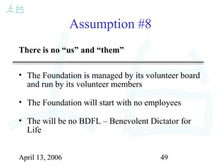 April 13, 2006 49
Assumption #8
There is no “us” and “them”
• The Foundation is managed by its volunteer board
and run by its volunteer members
• The Foundation will start with no employees
• The will be no BDFL – Benevolent Dictator for
Life
 