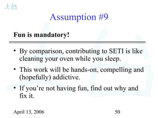 April 13, 2006 50
Assumption #9
Fun is mandatory!
• By comparison, contributing to SETI is like
cleaning your oven while you sleep.
• This work will be hands-on, compelling and
(hopefully) addictive.
• If you’re not having fun, find out why and
fix it.
 