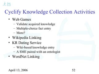 April 13, 2006 52
Cyclify Knowledge Collection Activities
• Web Games
– Validate acquired knowledge
– Multiple-choice fact entry
– More?
• Wikipedia Linking
• KR Dating Service
– Wiki-based knowledge entry
– A SME paired with an ontologist
• WordNet Linking
 