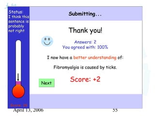 April 13, 2006 55
Status:
I think this
sentence is
probably
not right
Submitting...
Thank you!
Answers: 2
You agreed with: 100%
I now have a better understanding of:
Fibromyalgia is caused by ticks.
Score: +2NextNext
Score: 26
 