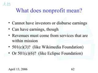 April 13, 2006 62
What does nonprofit mean?
• Cannot have investors or disburse earnings
• Can have earnings, though
• Revenues must come from services that are
within mission
• 501(c)(3)? (like Wikimedia Foundation)
• Or 501(c)(6)? (like Eclipse Foundation)
 