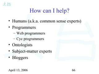 April 13, 2006 66
How can I help?
• Humans (a.k.a. common sense experts)
• Programmers
– Web programmers
– Cyc programmers
• Ontologists
• Subject-matter experts
• Bloggers
 