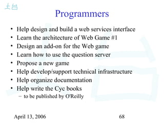 April 13, 2006 68
Programmers
• Help design and build a web services interface
• Learn the architecture of Web Game #1
• Design an add-on for the Web game
• Learn how to use the question server
• Propose a new game
• Help develop/support technical infrastructure
• Help organize documentation
• Help write the Cyc books
– to be published by O'Reilly
 
