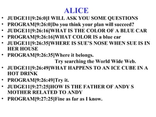 ALICE
• JUDGE11[9:26:0]I WILL ASK YOU SOME QUESTIONS
• PROGRAM[9:26:0]Do you think your plan will succeed?
• JUDGE11[9:26:16]WHAT IS THE COLOR OF A BLUE CAR
• PROGRAM[9:26:16]WHAT COLOR IS a blue car
• JUDGE11[9:26:35]WHERE IS SUE’S NOSE WHEN SUE IS IN
HER HOUSE
• PROGRAM[9:26:35]Where it belongs.
Try searching the World Wide Web.
• JUDGE11[9:26:49]WHAT HAPPENS TO AN ICE CUBE IN A
HOT DRINK
• PROGRAM[9:26:49]Try it.
• JUDGE11[9:27:25]HOW IS THE FATHER OF ANDY S
MOTHER RELATED TO ANDY
• PROGRAM[9:27:25]Fine as far as I know.
 
