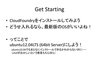 Get Starting
• CloudFoundryをインストールしてみよう
• どうせ入れるなら、最新版のOSがいいよね！

• ってことで
  ubuntu12.04LTS (64bit Server)にしよう！
  ubuntu10.04でもまともにインストールできるかわからないのに・・・
  （chefがおかしいという発言もちらほら）
 