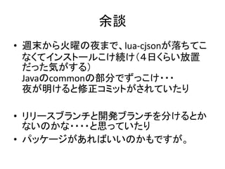 余談
• 週末から火曜の夜まで、lua-cjsonが落ちてこ
  なくてインストールこけ続け（４日くらい放置
  だった気がする）
  Javaのcommonの部分でずっこけ・・・
  夜が明けると修正コミットがされていたり

• リリースブランチと開発ブランチを分けるとか
  ないのかな・・・・と思っていたり
• パッケージがあればいいのかもですが。
 