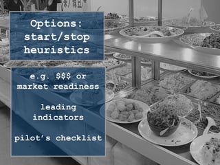 Options
MVPs/Projects are options
triggers: starting/stopping heuristics (context, events,
rules of thumb)
information value of options
Options:
start/stop
heuristics
e.g. $$$ or
market readiness
leading
indicators
pilot’s checklist
 
