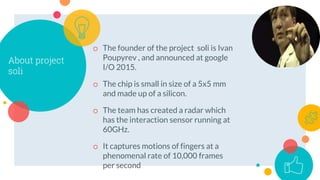 About project
soli
o The founder of the project soli is Ivan
Poupyrev , and announced at google
I/O 2015.
o The chip is sm...