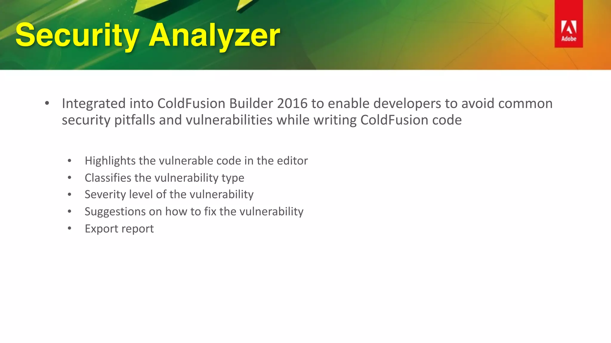 Security Analyzer
• Integrated	into	ColdFusion	Builder	2016	to	enable	developers	to	avoid	common	
security	pitfalls	and	vulnerabilities	while	writing	ColdFusion	code	
• Highlights	the	vulnerable	code	in	the	editor	
• Classifies	the	vulnerability	type	
• Severity	level	of	the	vulnerability	
• Suggestions	on	how	to	fix	the	vulnerability	
• Export	report	
 