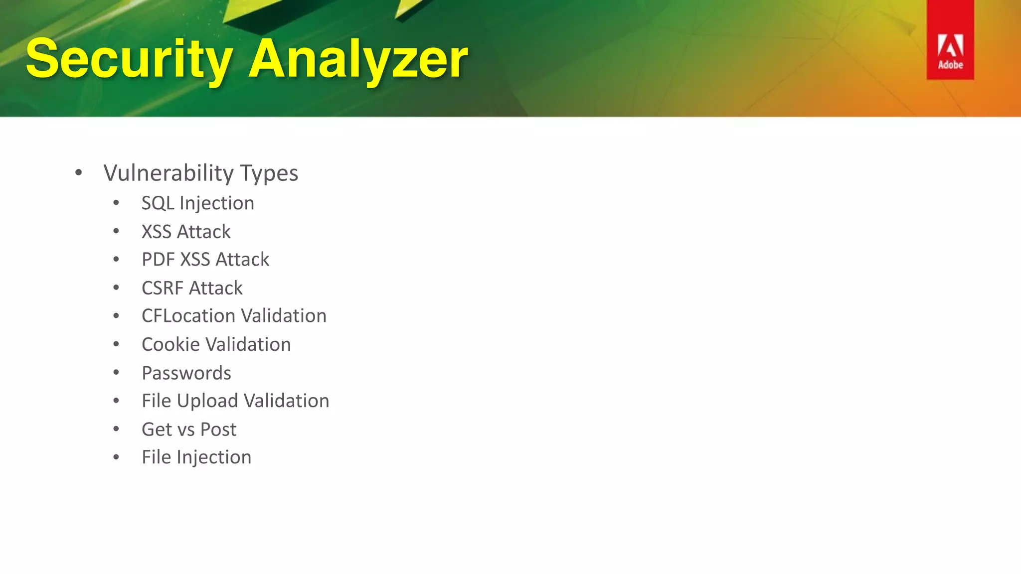 Security Analyzer
• Vulnerability	Types	
• SQL	Injection	
• XSS	Attack	
• PDF	XSS	Attack	
• CSRF	Attack	
• CFLocation	Validation	
• Cookie	Validation	
• Passwords	
• File	Upload	Validation	
• Get	vs	Post	
• File	Injection
 