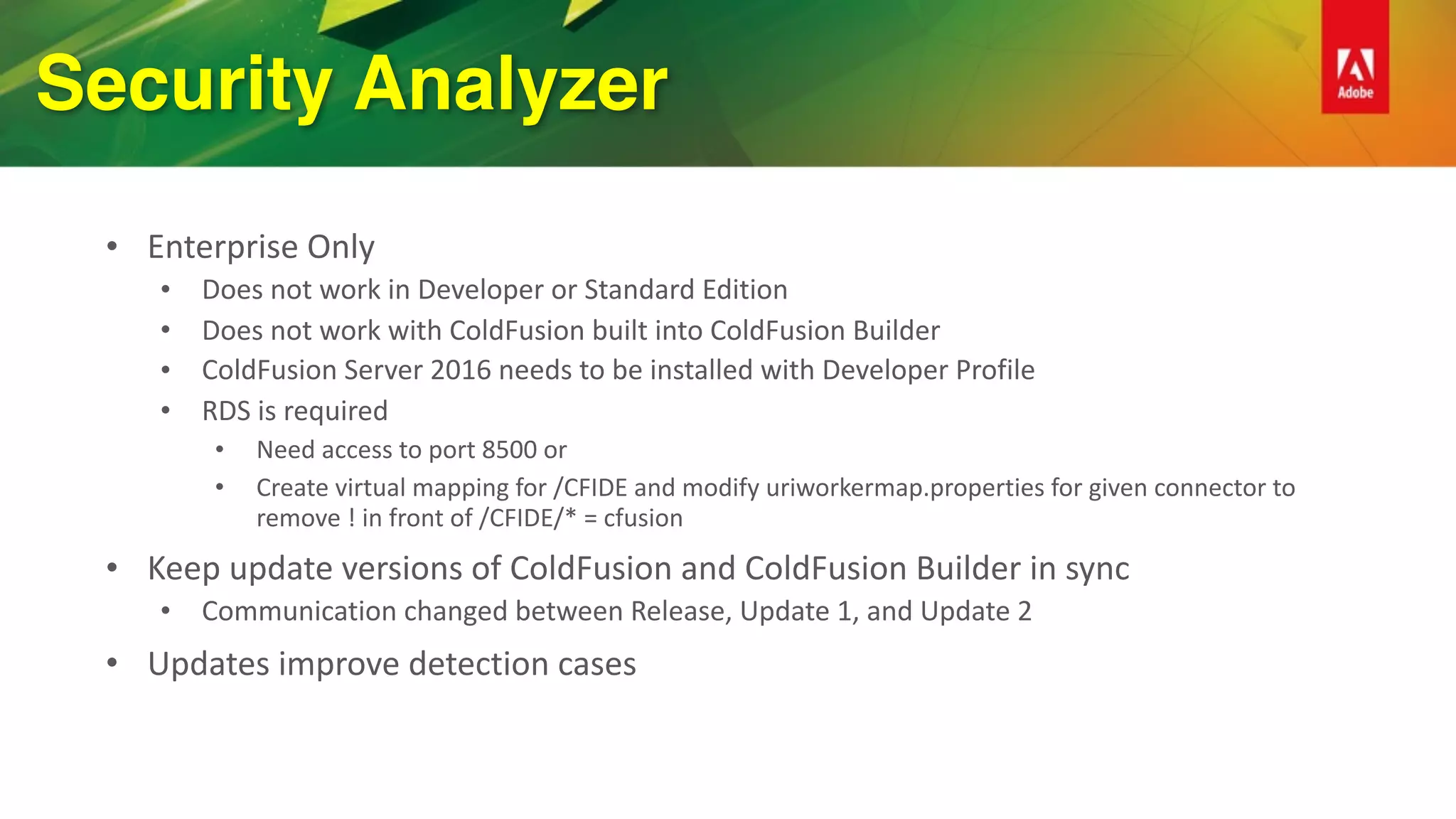 Security Analyzer
• Enterprise	Only	
• Does	not	work	in	Developer	or	Standard	Edition	
• Does	not	work	with	ColdFusion	built	into	ColdFusion	Builder	
• ColdFusion	Server	2016	needs	to	be	installed	with	Developer	Profile	
• RDS	is	required	
• Need	access	to	port	8500	or	
• Create	virtual	mapping	for	/CFIDE	and	modify	uriworkermap.properties	for	given	connector	to	
remove	!	in	front	of	/CFIDE/*	=	cfusion	
• Keep	update	versions	of	ColdFusion	and	ColdFusion	Builder	in	sync	
• Communication	changed	between	Release,	Update	1,	and	Update	2	
• Updates	improve	detection	cases	
 