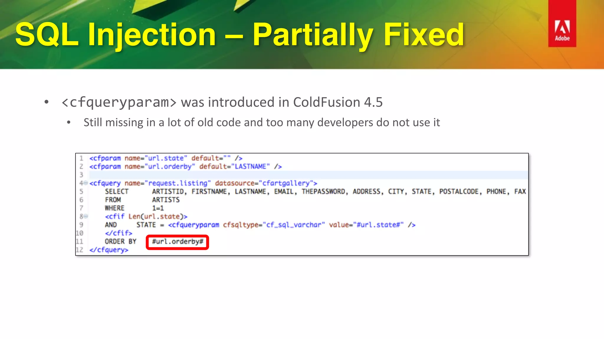 SQL Injection – Partially Fixed
• <cfqueryparam>	was	introduced	in	ColdFusion	4.5	
• Still	missing	in	a	lot	of	old	code	and	too	many	developers	do	not	use	it
 