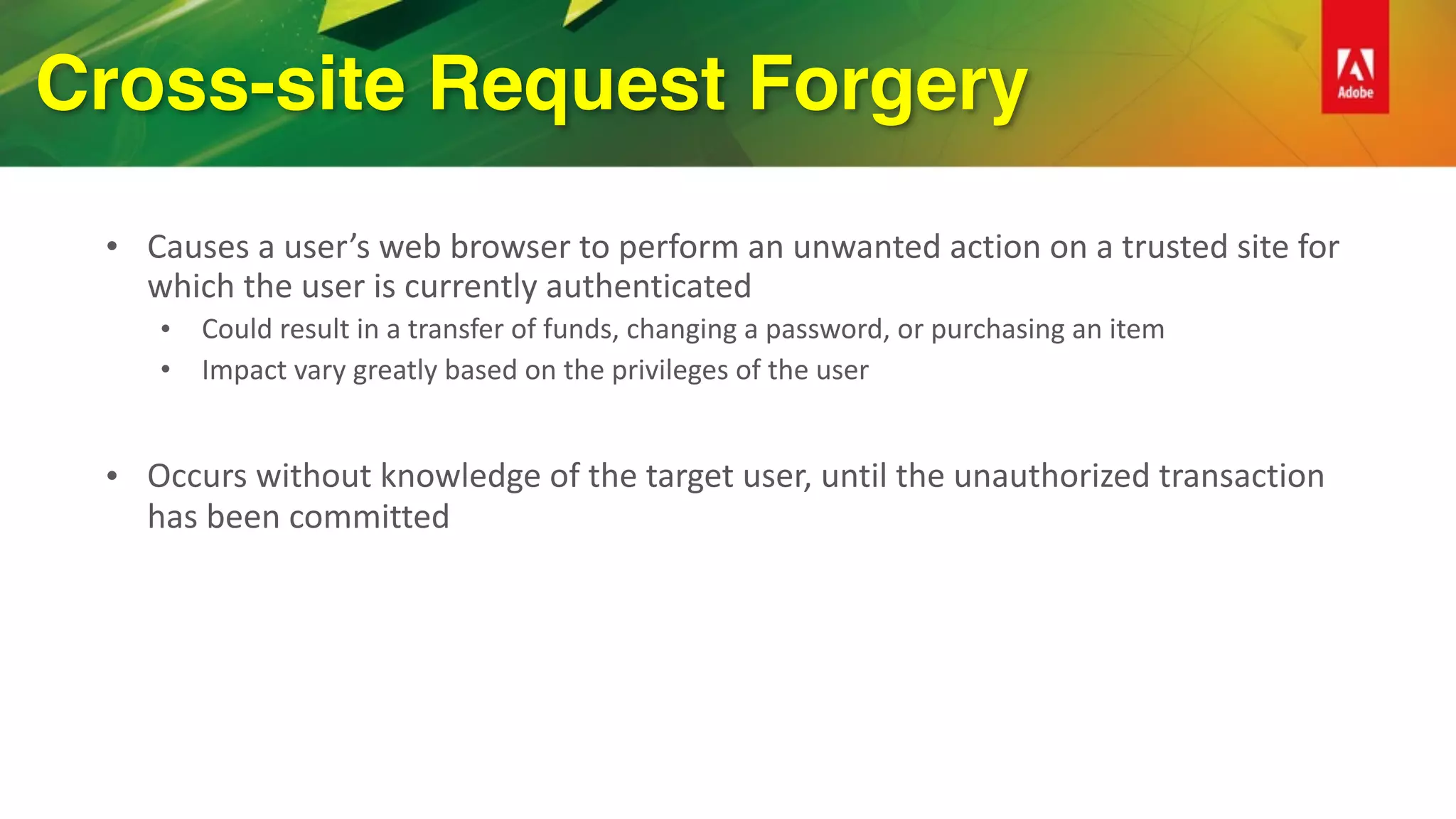 Cross-site Request Forgery
• Causes	a	user’s	web	browser	to	perform	an	unwanted	action	on	a	trusted	site	for	
which	the	user	is	currently	authenticated	
• Could	result	in	a	transfer	of	funds,	changing	a	password,	or	purchasing	an	item	
• Impact	vary	greatly	based	on	the	privileges	of	the	user	
• Occurs	without	knowledge	of	the	target	user,	until	the	unauthorized	transaction	
has	been	committed	
 