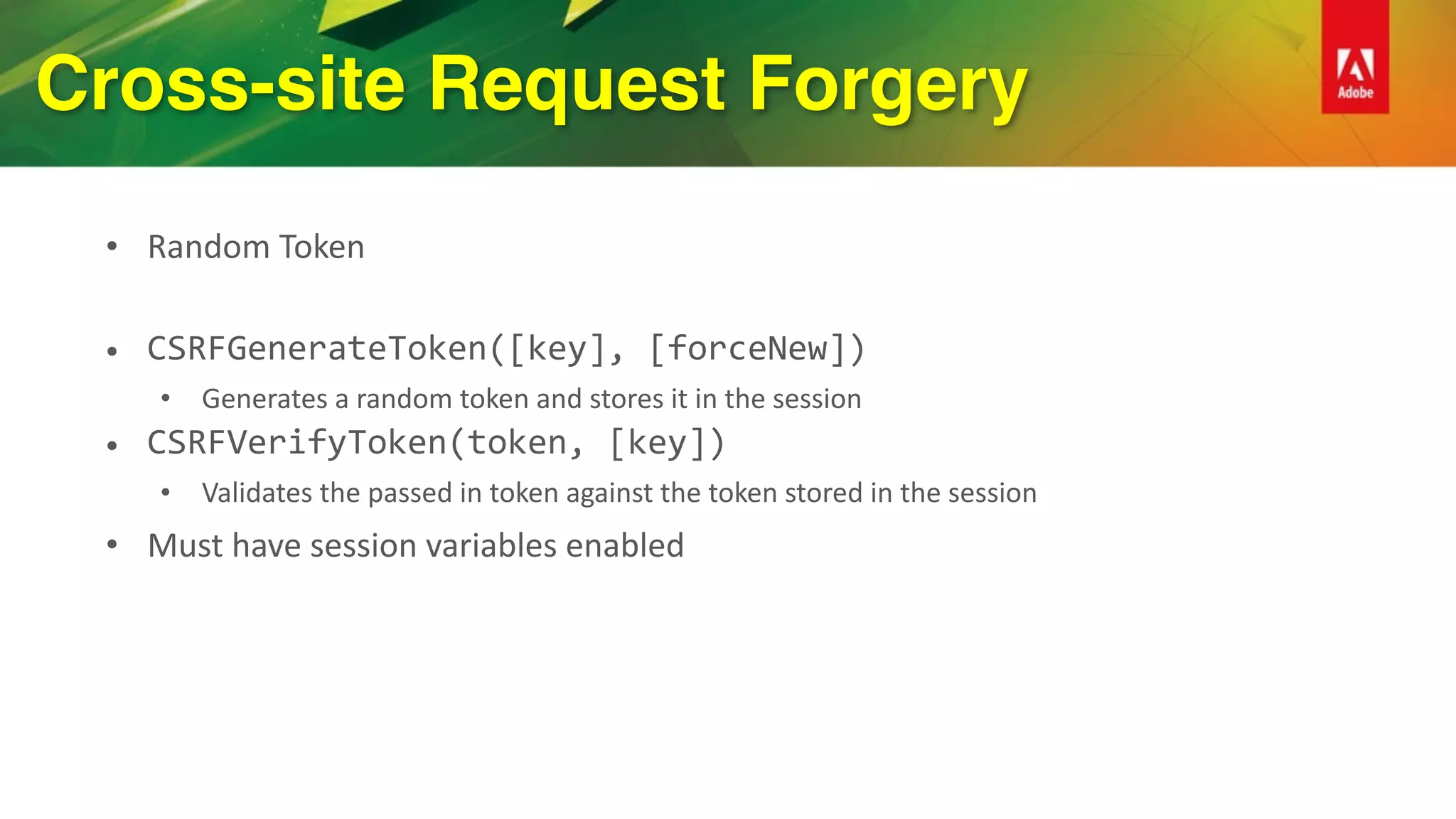 Cross-site Request Forgery
• Random	Token	
• CSRFGenerateToken([key],	[forceNew])	
• Generates	a	random	token	and	stores	it	in	the	session	
• CSRFVerifyToken(token,	[key])	
• Validates	the	passed	in	token	against	the	token	stored	in	the	session	
• Must	have	session	variables	enabled	
 