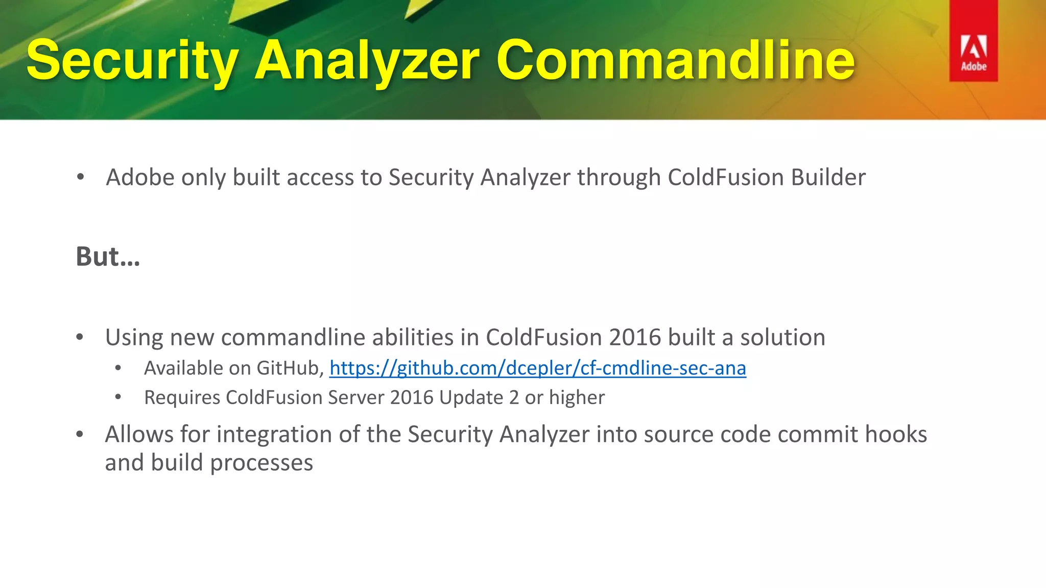 Security Analyzer Commandline
• Adobe	only	built	access	to	Security	Analyzer	through	ColdFusion	Builder
But…	
• Using	new	commandline	abilities	in	ColdFusion	2016	built	a	solution	
• Available	on	GitHub,	https://github.com/dcepler/cf-cmdline-sec-ana	
• Requires	ColdFusion	Server	2016	Update	2	or	higher	
• Allows	for	integration	of	the	Security	Analyzer	into	source	code	commit	hooks	
and	build	processes	
 