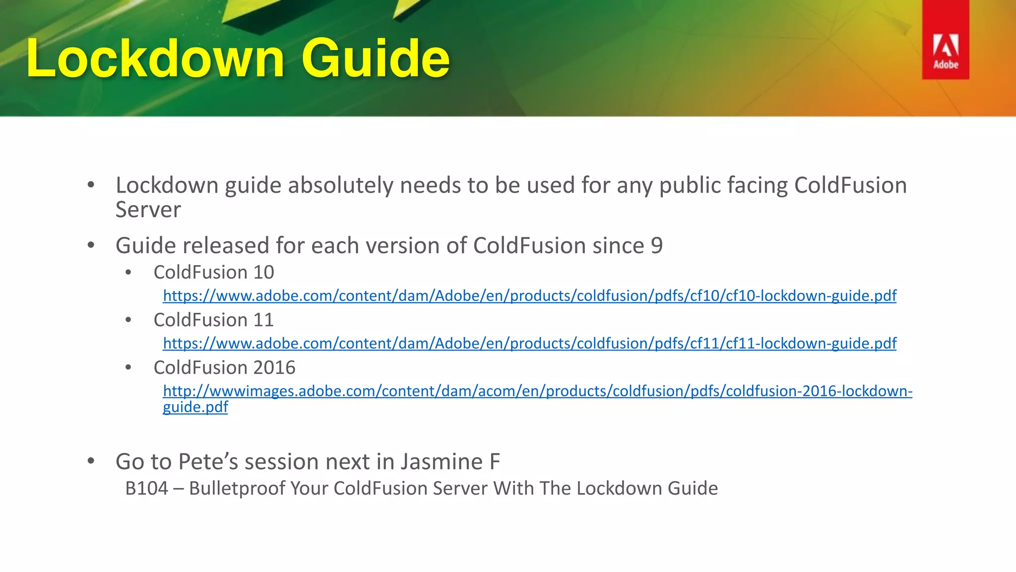 Lockdown Guide
• Lockdown	guide	absolutely	needs	to	be	used	for	any	public	facing	ColdFusion	
Server	
• Guide	released	for	each	version	of	ColdFusion	since	9	
• ColdFusion	10	
https://www.adobe.com/content/dam/Adobe/en/products/coldfusion/pdfs/cf10/cf10-lockdown-guide.pdf	
• ColdFusion	11	
https://www.adobe.com/content/dam/Adobe/en/products/coldfusion/pdfs/cf11/cf11-lockdown-guide.pdf	
• ColdFusion	2016	
http://wwwimages.adobe.com/content/dam/acom/en/products/coldfusion/pdfs/coldfusion-2016-lockdown-
guide.pdf	
• Go	to	Pete’s	session	next	in	Jasmine	F	
B104	–	Bulletproof	Your	ColdFusion	Server	With	The	Lockdown	Guide	
 