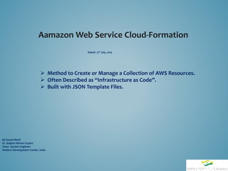 Aamazon Web Service Cloud-Formation
By Kamal Maiti
Sr. Subject Matter Expert
Linux System Engineer
Amdocs Development Center, India
 Method to Create or Manage a Collection of AWS Resources.
 Often Described as “Infrastructure as Code”.
 Built with JSON Template Files.
Dated : 3rd July, 2015
 