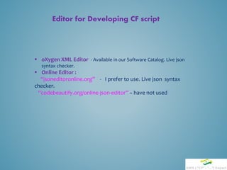 Editor for Developing CF script
 oXygen XML Editor - Available in our Software Catalog. Live json
syntax checker.
 Online Editor :
“jsoneditoronline.org” - I prefer to use. Live json syntax
checker.
“codebeautify.org/online-json-editor” – have not used
 