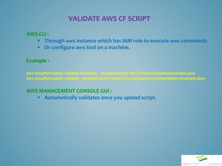 VALIDATE AWS CF SCRIPT
AWS CLI :
 Through aws instance which has IAM role to execute aws commands
 Or configure aws tool on a machine.
Example :
aws cloudformation validate-template –template-body file:////home/kamalma/example.json
aws cloudformation validate –template-body https://s3.amazonaws.com/templates/example.json
AWS MANAGEMENT CONSOLE GUI :
 Automatically validates once you upload script.
 