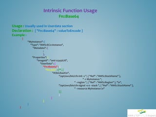 Intrinsic Function Usage
Fn::Base64
Usage : Usually used in Userdata section
Declaration : { "Fn::Base64" : valueToEncode }
Example :
{
"MyInstance": {
"Type": "AWS::EC2::Instance",
"Metadata": {
:
},
"Properties": {
"ImageId" : "ami-12345678",
"UserData" : {
"Fn::Base64" : {
"Fn::Join" : ["", [
"#!/bin/bashn",
"/opt/aws/bin/cfn-init -s ", { "Ref" : "AWS::StackName" },
" -r MyInstance ",
" --region ", { "Ref" : "AWS::Region" }, "n",
"/opt/aws/bin/cfn-signal -e 0 --stack ", { "Ref" : "AWS::StackName" },
" --resource MyInstance n"
] ]
}
}
}
}
}
 