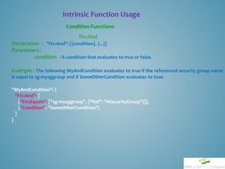 Intrinsic Function Usage
Condition Functions
Fn::And
Declaration : "Fn::And": [{condition}, {...}]
Parameters :
condition : A condition that evaluates to true or false.
Example : The following MyAndCondition evaluates to true if the referenced security group name
is equal to sg-mysggroup and if SomeOtherCondition evaluates to true:
"MyAndCondition": {
"Fn::And": [
{"Fn::Equals": ["sg-mysggroup", {"Ref": "ASecurityGroup"}]},
{"Condition": "SomeOtherCondition"}
]
}
 