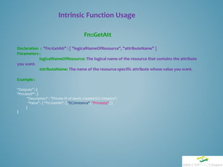 Intrinsic Function Usage
Fn::GetAtt
Declaration : "Fn::GetAtt" : [ "logicalNameOfResource", "attributeName" ]
Parameters :
logicalNameOfResource: The logical name of the resource that contains the attribute
you want.
attributeName: The name of the resource-specific attribute whose value you want.
Example :
“Outputs” : {
"PrivateIP" : {
"Description" : "Private IP of newly created EC2 instance",
"Value" : { "Fn::GetAtt" : ["EC2Instance", "PrivateIp"] }
}
}
 