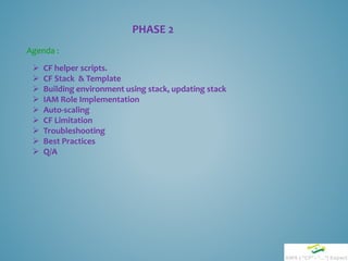 PHASE 2
 CF helper scripts.
 CF Stack & Template
 Building environment using stack, updating stack
 IAM Role Implementation
 Auto-scaling
 CF Limitation
 Troubleshooting
 Best Practices
 Q/A
Agenda :
 