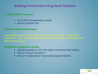 Building Environment Using Stack Template
 Deploy Stack : Two ways :
 GUI ie AWS management console
 AWS SLI/SDK/API call
Example using AWS command :
aws cloudformation create-stack --stack-name myteststack --capabilities
CAPABILITY_IAM --template-body file:////home/kamalma/cloudformation/vol-
attachment-ec2.json
Using AWS management console :
 Upload template on S3 in the region where you want deploy
 Click on “Cloud Formation”
 Click on “Create Stack” and provide required details.
 