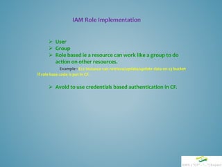 IAM Role Implementation
 User
 Group
 Role based ie a resource can work like a group to do
action on other resources.
Example : Ec2 instance can retrieve/update/update data on s3 bucket
if role base code is put in CF.
 Avoid to use credentials based authentication in CF.
 
