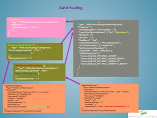 Auto-Scaling
“MyInstance" : {
"Type" : "AWS::AutoScaling::LaunchConfiguration",
"Properties" : {
"SecurityGroups" : [“XXXX"],
[…]
}
}
“AppAutoScalingGroup" : {
"Type" : "AWS::AutoScaling::AutoScalingGroup",
"Properties" : {
"AvailabilityZones" : { "Fn::GetAZs" : "" },
"LaunchConfigurationName" : { "Ref" : “MyInstance" },
"MinSize" : "1",
"MaxSize" : "2",
"Cooldown" : "600",
"TerminationPolicies" : [ "NewestInstance" ],
"VPCZoneIdentifier" : [ "subnet-XXX" ],
"NotificationConfiguration" : {
"TopicARN" : { "Ref" : "SNSTopic" },
"NotificationTypes" : [
"autoscaling:EC2_INSTANCE_LAUNCH",
"autoscaling:EC2_INSTANCE_LAUNCH_ERROR",
"autoscaling:EC2_INSTANCE_TERMINATE",
"autoscaling:EC2_INSTANCE_TERMINATE_ERROR"
]
}
}
},
"AppServerScaleUpPolicy" : {
"Type" : "AWS::AutoScaling::ScalingPolicy",
"AutoScalingGroupName" : { "Ref" :
"AppAutoScalingGroup" },
[..]
"ScalingAdjustment" : "1"
"AppServerScaleDownPolicy" : {
"Type" : "AWS::AutoScaling::ScalingPolicy",
"AutoScalingGroupName" : { "Ref" :
"AppAutoScalingGroup" },
[..]
"ScalingAdjustment" : "-1"
“AppCPUAlarmHigh": {
"Type": "AWS::CloudWatch::Alarm",
"Properties": {
"AlarmDescription": "Scale-up if CPU > 7% for 1 minute",
"MetricName": "CPUUtilization",
"Namespace": "AWS/EC2",
"Statistic": "Average",
"Period": "60",
"EvaluationPeriods": "1",
"Threshold": "7",
"AlarmActions": [ { "Ref": "AppServerScaleUpPolicy" } ],
[…]
"ComparisonOperator": "GreaterThanThreshold"
“AppCPUAlarmLow": {
"Type": "AWS::CloudWatch::Alarm",
"Properties": {
"AlarmDescription": "Scale-down if CPU < 5% for 2 minutes",
"MetricName": "CPUUtilization",
"Namespace": "AWS/EC2",
"Statistic": "Average",
"Period": "120",
"EvaluationPeriods": "1",
"Threshold": "5",
"AlarmActions": [ { "Ref": "AppServerScaleDownPolicy" } ],
[…]
"ComparisonOperator": "LessThanThreshold"
 