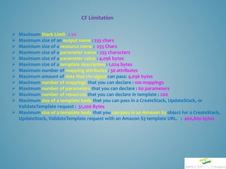 CF Limitation
 Maximum Stack Limit : 20
 Maximum size of an output name : 255 chars
 Maximum size of a resource name : 255 Chars
 Maximum size of a parameter name : 255 characters
 Maximum size of a parameter value : 4,096 bytes
 Maximum size of a template description : 1,024 bytes
 Maximum number of mapping attributes : 30 attributes
 Maximum amount of data that cfn-signal can pass: 4,096 bytes
 Maximum number of mappings that you can declare : 100 mappings
 Maximum number of parameters that you can declare : 60 parameters
 Maximum number of resources that you can declare in template : 200
 Maximum size of a template body that you can pass in a CreateStack, UpdateStack, or
ValidateTemplate request : 51,200 Bytes
 Maximum size of a template body that you can pass in an Amazon S3 object for a CreateStack,
UpdateStack, ValidateTemplate request with an Amazon S3 template URL. : 460,800 bytes
 