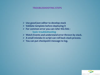 TROUBLESHOOTING STEPS
 Use good json editor to develop stack
 Validate template before deploying it
 For common error you can refer this link :
basic troubleshooting
 Watch Events and understand error thrown by stack.
 A small mistake in script can roll back stack process.
 You can put checkpoint message to log.
 
