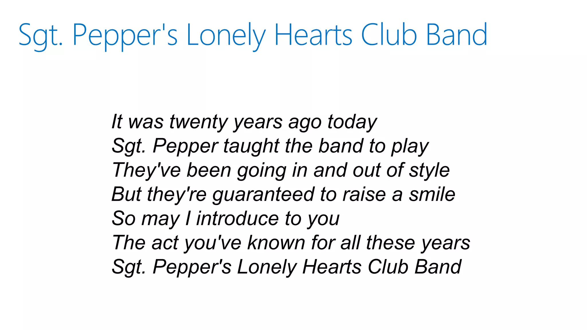 Sgt. Pepper's Lonely Hearts Club Band
It was twenty years ago today
Sgt. Pepper taught the band to play
They've been going in and out of style
But they're guaranteed to raise a smile
So may I introduce to you
The act you've known for all these years
Sgt. Pepper's Lonely Hearts Club Band
 