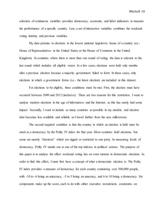 Mitchell 10
selection of continuous variables provides democracy, economic, and labor indicators to measure
the performance of a specific country. Last, a set of interaction variables combines the weekend
voting dummy and previous variables.
My data pertains to elections in the lowest national legislative house of a country (ex.-
House of Representatives in the United States or the House of Commons in the United
Kingdom). In countries where there is more than one round of voting, the data is relevant to the
last round which includes all eligible voters. In a few cases, elections were held only months
after a previous election because a majority government failed to form. In these cases, only
elections in which a government forms (i.e.- the latest election) are included in this dataset.
For elections to be eligible, three conditions must be met. First, the election must have
occurred between 2000 and 2012 (inclusive). There are two reasons for this restriction. I want to
analyze modern elections in the age of information and the Internet, as this has surely had some
impact. Secondly, I want to include as many countries as possible in my models, and election
data becomes less available and reliable as I travel further from the new millennium.
The second required condition is that the country in which an election is held must be
rated as a democracy by the Polity IV index for that year. Most countries hold elections, but
some are merely “elections” which are rigged or restricted to one party. In measuring levels of
democracy, Polity IV stands out as one of the top indexes in political science. The purpose of
this paper is to analyze the effect weekend voting has on voter turnout in democratic elections. In
order to find this effect, I must first have a concept of what a democratic election is. The Polity
IV index provides a measure of democracy for each country containing over 500,000 people,
with -10 to -6 being an autocracy, -5 to 5 being an anacracy, and 6 to 10 being a democracy. Six
components make up the score, each to do with either executive recruitment, constraints on
 