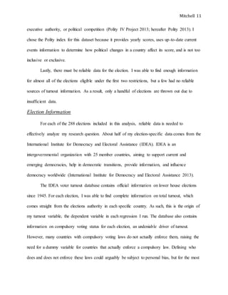 Mitchell 11
executive authority, or political competition (Polity IV Project 2013; hereafter Polity 2013). I
chose the Polity index for this dataset because it provides yearly scores, uses up-to-date current
events information to determine how political changes in a country affect its score, and is not too
inclusive or exclusive.
Lastly, there must be reliable data for the election. I was able to find enough information
for almost all of the elections eligible under the first two restrictions, but a few had no reliable
sources of turnout information. As a result, only a handful of elections are thrown out due to
insufficient data.
Election Information
For each of the 288 elections included in this analysis, reliable data is needed to
effectively analyze my research question. About half of my election-specific data comes from the
International Institute for Democracy and Electoral Assistance (IDEA). IDEA is an
intergovernmental organization with 25 member countries, aiming to support current and
emerging democracies, help in democratic transitions, provide information, and influence
democracy worldwide (International Institute for Democracy and Electoral Assistance 2013).
The IDEA voter turnout database contains official information on lower house elections
since 1945. For each election, I was able to find complete information on total turnout, which
comes straight from the elections authority in each specific country. As such, this is the origin of
my turnout variable, the dependent variable in each regression I run. The database also contains
information on compulsory voting status for each election, an undeniable driver of turnout.
However, many countries with compulsory voting laws do not actually enforce them, raising the
need for a dummy variable for countries that actually enforce a compulsory law. Defining who
does and does not enforce these laws could arguably be subject to personal bias, but for the most
 