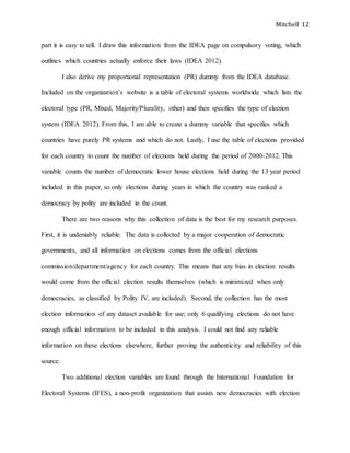 Mitchell 12
part it is easy to tell. I draw this information from the IDEA page on compulsory voting, which
outlines which countries actually enforce their laws (IDEA 2012).
I also derive my proportional representation (PR) dummy from the IDEA database.
Included on the organization’s website is a table of electoral systems worldwide which lists the
electoral type (PR, Mixed, Majority/Plurality, other) and then specifies the type of election
system (IDEA 2012). From this, I am able to create a dummy variable that specifies which
countries have purely PR systems and which do not. Lastly, I use the table of elections provided
for each country to count the number of elections held during the period of 2000-2012. This
variable counts the number of democratic lower house elections held during the 13 year period
included in this paper, so only elections during years in which the country was ranked a
democracy by polity are included in the count.
There are two reasons why this collection of data is the best for my research purposes.
First, it is undeniably reliable. The data is collected by a major cooperation of democratic
governments, and all information on elections comes from the official elections
commission/department/agency for each country. This means that any bias in election results
would come from the official election results themselves (which is minimized when only
democracies, as classified by Polity IV, are included). Second, the collection has the most
election information of any dataset available for use; only 6 qualifying elections do not have
enough official information to be included in this analysis. I could not find any reliable
information on these elections elsewhere, further proving the authenticity and reliability of this
source.
Two additional election variables are found through the International Foundation for
Electoral Systems (IFES), a non-profit organization that assists new democracies with election
 
