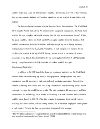 Mitchell 14
variable model as a 1, and for the Franklin25 variable, I do the same. For both of these variables,
there are two countries included in Franklin’s model that are not included in mine (Malta and
Iceland).
The last set of group variables all come from the World Bank database (The World Bank
2013; hereafter World Bank 2013). An internationally recognized organization, the World Bank
includes the most complete and reliable country data that cuts across numerous topics.1 Within
the group variables, I derive my GDP and GDP per capita variables from this database. Both
variables are measured in current US dollars and both are split up into 4 dummy variables
corresponding to the top 10, 15, 20, and 30 countries in each category. For example, for an
election to be included in the top 10 GDP dummy, it must be held in one of the 10 largest
economies in my dataset, based on total GDP. The same applies to the top 10 GDP per capita
dummy, except instead of total GDP, countries are ranked by GDP per capita.
ContinuousIndicators
In addition to the GDP data, I also found six continuous indicators on the World Bank
database which are used during my analysis: total population, unemployment rate, labor
participation rate, life expectancy, birth rate, and rural population percentage. Each of these
variables is missing data for less than 10% of my 288 elections, and the missing values are not
systematic in a way that would bias my results. The total population, life expectancy, and birth
rate variables are (technically) on an infinite scale starting at 0, while the other three continuous
variables range from 0 to 100. All of the data collected is aggregated from multiple sources
including the United Nations, official country reports, and World Bank employees on the ground
in each country. As such, the data can reasonably be assumed to be accurate.
1 The World Bank does not recognize Taiwan as independent of China, so Taiwanese data
was found on indexmundi.com (Index Mundi 2012)
 