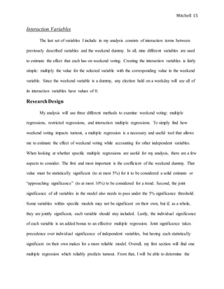 Mitchell 15
Interaction Variables
The last set of variables I include in my analysis consists of interaction terms between
previously described variables and the weekend dummy. In all, nine different variables are used
to estimate the effect that each has on weekend voting. Creating the interaction variables is fairly
simple: multiply the value for the selected variable with the corresponding value in the weekend
variable. Since the weekend variable is a dummy, any election held on a weekday will see all of
its interaction variables have values of 0.
ResearchDesign
My analysis will use three different methods to examine weekend voting: multiple
regressions, restricted regressions, and interaction multiple regressions. To simply find how
weekend voting impacts turnout, a multiple regression is a necessary and useful tool that allows
me to estimate the effect of weekend voting while accounting for other independent variables.
When looking at whether specific multiple regressions are useful for my analysis, there are a few
aspects to consider. The first and most important is the coefficient of the weekend dummy. That
value must be statistically significant (to at most 5%) for it to be considered a solid estimate or
“approaching significance” (to at most 10%) to be considered for a trend. Second, the joint
significance of all variables in the model also needs to pass under the 5% significance threshold.
Some variables within specific models may not be significant on their own, but if, as a whole,
they are jointly significant, each variable should stay included. Lastly, the individual significance
of each variable is an added bonus to an effective multiple regression. Joint significance takes
precedence over individual significance of independent variables, but having each statistically
significant on their own makes for a more reliable model. Overall, my first section will find one
multiple regression which reliably predicts turnout. From that, I will be able to determine the
 