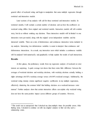 Mitchell 16
general effect of weekend voting and begin to manipulate that same multiple regression through
restricted and interaction models.
Later sections of my analysis will call for these restricted and interaction models. In
restricted models, I will exclude a certain number of elections and see how the coefficient on
weekend voting differs from original and restricted models. Interaction models will tell a similar
story, but do so without omitting any elections. These interaction models will be limited to one
interaction term per model, along with the original seven independent variables and the
interacted variable. There are a mix of dichotomous and continuous interaction terms included in
my analysis. Interacting two dichotomous variables is easier to interpret than continuous and
dichotomous interactions. As a result, any interaction term which includes a continuous variable
will be analyzed both numerically and graphically to help explain the results of such interactions.
Results
At first glance, the preliminary results from my regression analysis of weekend on voter
turnout are surprising. A quick average test shows that there exists little difference between the
averages of weekend elections and weekday elections, with weekday elections actually holding a
slight advantage (66.92% weekday average versus a 66.04% weekend average). Additionally, the
weekend voting dummy returns significant negative coefficients in my multiple regressions,
effectively shattering the common belief that holding elections on a weekend increases voter
turnout.2 Further analyses show that certain interaction effects can explain why weekend voting
does not have the same positive impact across different groups of countries. However,
2 This result was so unexpected that I checked my data multiple times for possible errors. After
finding none, I decided to continue on with my original analysis to find out why such a
relationship exists.
 